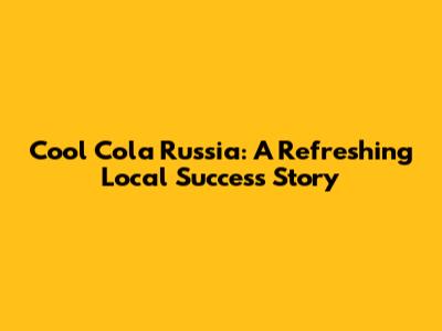 Cool Cola Russia: A Refreshing Local Success Story