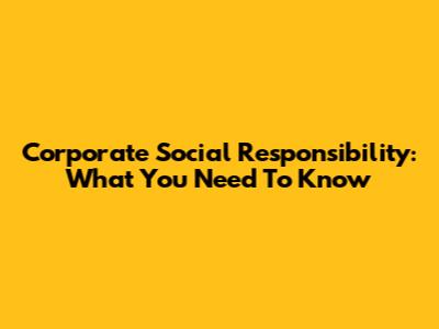 Corporate Social Responsibility: What You Need To Know