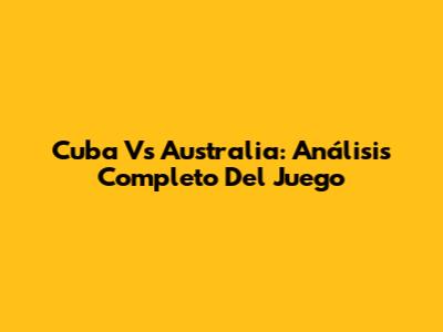 Cuba Vs Australia: Análisis Completo Del Juego
