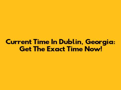 Current Time In Dublin, Georgia: Get The Exact Time Now!