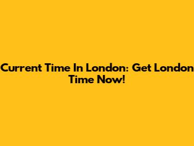 Current Time In London: Get London Time Now!