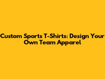 Custom Sports T-Shirts: Design Your Own Team Apparel