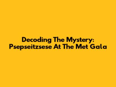Decoding The Mystery: Psepseitzsese At The Met Gala