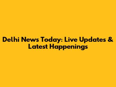 Delhi News Today: Live Updates & Latest Happenings