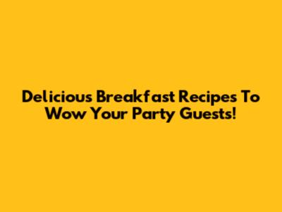 Delicious Breakfast Recipes To Wow Your Party Guests!