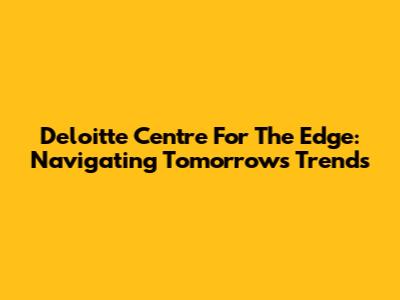 Deloitte Centre For The Edge: Navigating Tomorrow's Trends