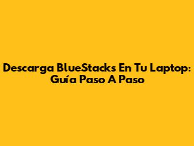 Descarga BlueStacks En Tu Laptop: Guía Paso A Paso