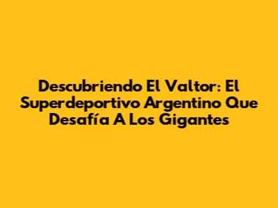 Descubriendo El Valtor: El Superdeportivo Argentino Que Desafía A Los Gigantes