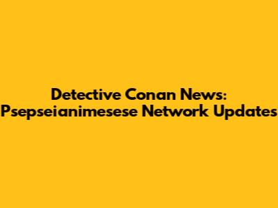 Detective Conan News: Psepseianimesese Network Updates