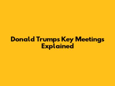 Donald Trump's Key Meetings Explained