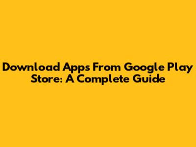 Download Apps From Google Play Store: A Complete Guide