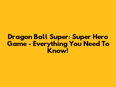 Dragon Ball Super: Super Hero Game - Everything You Need To Know!
