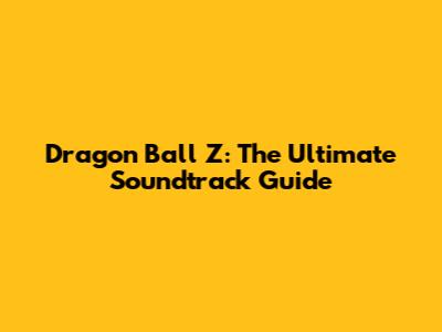 Dragon Ball Z: The Ultimate Soundtrack Guide