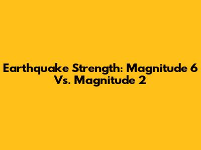 Earthquake Strength: Magnitude 6 Vs. Magnitude 2