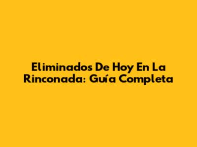 Eliminados De Hoy En La Rinconada: Guía Completa