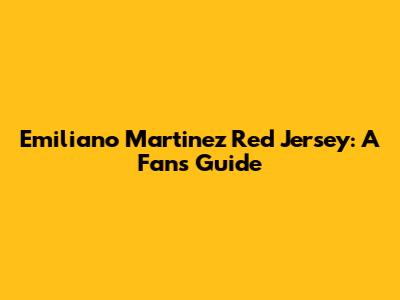 Emiliano Martinez Red Jersey: A Fan's Guide