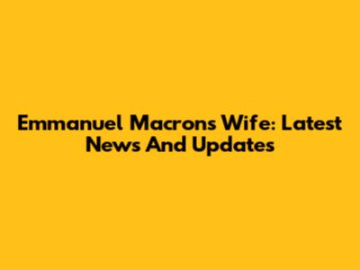 Emmanuel Macron's Wife: Latest News And Updates