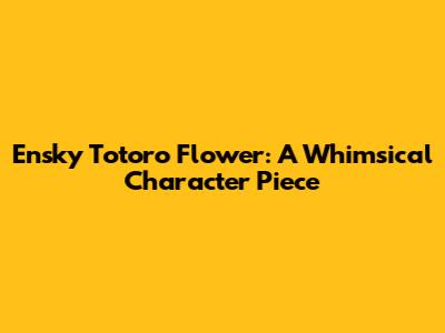 Ensky Totoro Flower: A Whimsical Character Piece