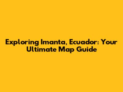 Exploring Imanta, Ecuador: Your Ultimate Map Guide