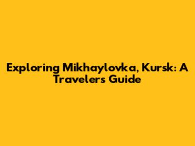 Exploring Mikhaylovka, Kursk: A Traveler's Guide