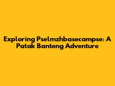 Exploring Pselmzhbasecampse: A Patak Banteng Adventure