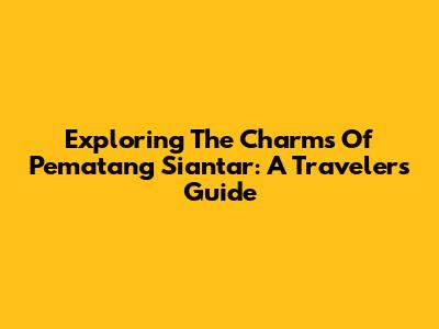 Exploring The Charms Of Pematang Siantar: A Traveler's Guide