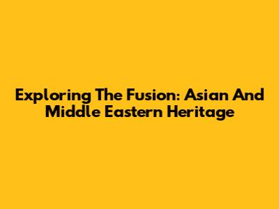 Exploring The Fusion: Asian And Middle Eastern Heritage