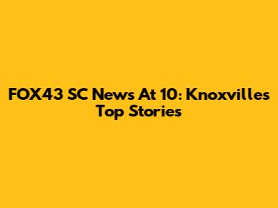FOX43 SC News At 10: Knoxville's Top Stories