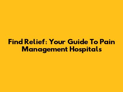 Find Relief: Your Guide To Pain Management Hospitals