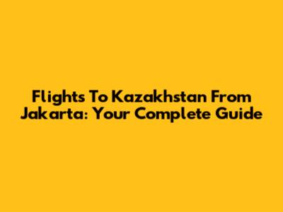 Flights To Kazakhstan From Jakarta: Your Complete Guide