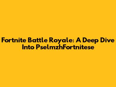 Fortnite Battle Royale: A Deep Dive Into PselmzhFortnitese