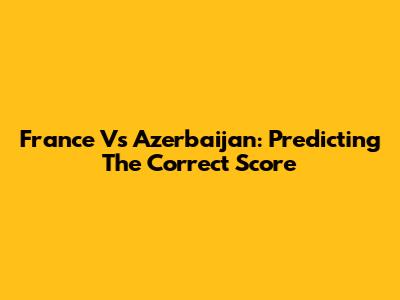 France Vs Azerbaijan: Predicting The Correct Score