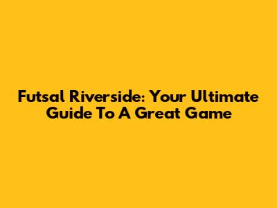 Futsal Riverside: Your Ultimate Guide To A Great Game
