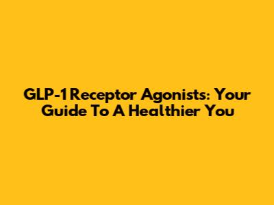 GLP-1 Receptor Agonists: Your Guide To A Healthier You