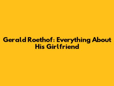 Gerald Roethof: Everything About His Girlfriend