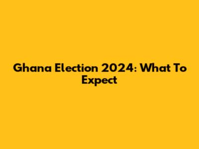 Ghana Election 2024: What To Expect