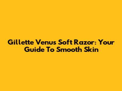 Gillette Venus Soft Razor: Your Guide To Smooth Skin