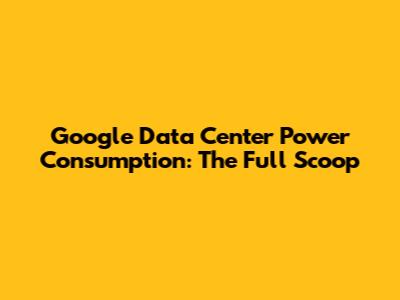 Google Data Center Power Consumption: The Full Scoop
