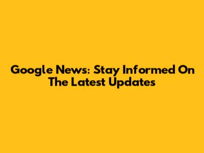 Google News: Stay Informed On The Latest Updates