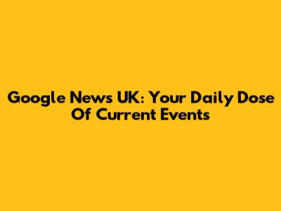 Google News UK: Your Daily Dose Of Current Events