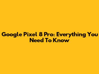 Google Pixel 8 Pro: Everything You Need To Know
