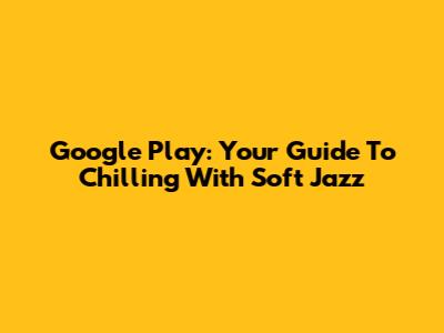 Google Play: Your Guide To Chilling With Soft Jazz