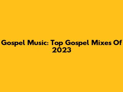 Gospel Music: Top Gospel Mixes Of 2023