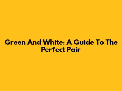 Green And White: A Guide To The Perfect Pair