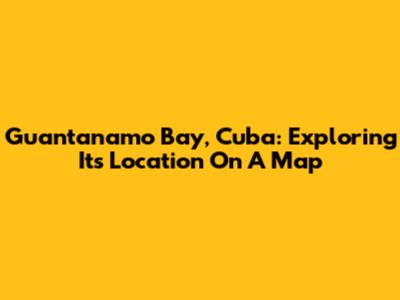 Guantanamo Bay, Cuba: Exploring Its Location On A Map