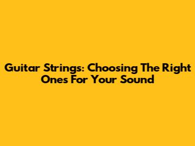 Guitar Strings: Choosing The Right Ones For Your Sound