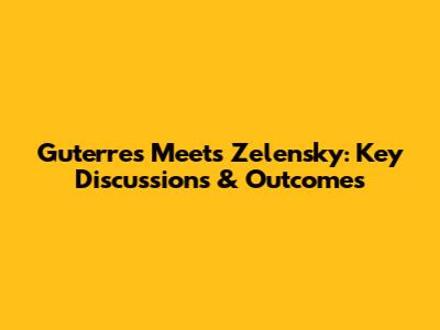 Guterres Meets Zelensky: Key Discussions & Outcomes