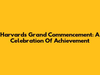 Harvard's Grand Commencement: A Celebration Of Achievement