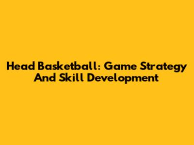 Head Basketball: Game Strategy And Skill Development
