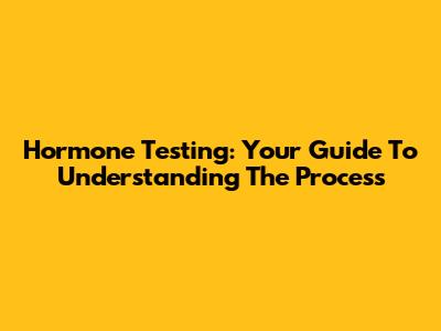 Hormone Testing: Your Guide To Understanding The Process